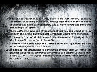  A Gothic cathedral or abbey was, prior to the 20th century, generally
the landmark building in its town, raising high above all the domestic
structures and often surmounted by one or more towers and pinnacles
and perhaps tall spires.
 These cathedrals were the skyscrapers of that day and would have, by
far, been the largest buildings that Europeans would have ever seen.
 A characteristic of Gothic church architecture is its height, both
absolute and in proportion to its width.
 A section of the main body of a Gothic church usually shows the nave
as considerably taller than it is wide.
 In England the proportion is sometimes greater than 2:1, while the
greatest proportional difference achieved is at Cologne Cathedral with
a ratio of 3.6:1. The highest internal vault is at Beauvais Cathedral at
48 meters (157 ft).
 