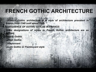 FRENCH GOTHIC ARCHITECTURE
French Gothic architecture is a style of architecture prevalent in
France from 1140 until about 1500.
SEQUENCE OF GOTHIC STYLES IN FRANCE:
The designations of styles in French Gothic architecture are as
follows:
Early Gothic
High Gothic
Rayonnant
Late Gothic or Flamboyant style
 