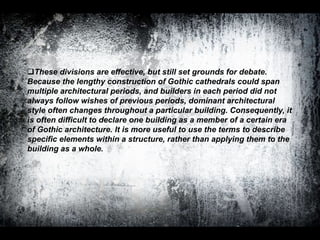 These divisions are effective, but still set grounds for debate.
Because the lengthy construction of Gothic cathedrals could span
multiple architectural periods, and builders in each period did not
always follow wishes of previous periods, dominant architectural
style often changes throughout a particular building. Consequently, it
is often difficult to declare one building as a member of a certain era
of Gothic architecture. It is more useful to use the terms to describe
specific elements within a structure, rather than applying them to the
building as a whole.
 