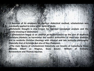  Because of its emphasis on rigorous dialectical method, scholasticism was
eventually applied to many other fields of study.
Scholastic thought is also known for rigorous conceptual analysis and the
careful drawing of distinctions
 Scholasticism began as an attempt at harmonization on the part of medieval
Christians thinkers: to harmonize the various authorities of their own tradition
and to reconcile Christian theology with classical and late antiquity philosophy,
especially that of Aristotle but also of Neo-Platonism.
The main figures of scholasticism historically are Anselm of Canterbury, Peter
Abelard, Albert us Magnus, Duns Scouts’, William of Ockham,
Bonaventure and Thomas Aquinas.
 