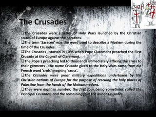 The Crusades
The Crusades were a series of Holy Wars launched by the Christian
states of Europe against the Saracens.
The term 'Saracen' was the word used to describe a Moslem during the
time of the Crusades.
The Crusades started in 1095 when Pope Claremont preached the First
Crusade at the Council of Claremont.
The Pope's preaching led to thousands immediately affixing the cross to
their garments - the name Crusade given to the Holy Wars came from old
French word 'crois' meaning 'cross'.
The Crusades were great military expeditions undertaken by the
Christian nations of Europe for the purpose of rescuing the holy places of
Palestine from the hands of the Mohammedans.
They were eight in number, the first four being sometimes called the
Principal Crusades, and the remaining four the Minor Crusades.
 