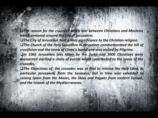 The reason for the crusades was a war between Christians and Moslems
which centered around the city of Jerusalem.
The City of Jerusalem held a Holy significance to the Christian religion.
The Church of the Holy Sepulchre in Jerusalem commemorated the hill of
crucifixion and the tomb of Christ's burial and was visited by Pilgrims.
In 1065 Jerusalem was taken by the Turks and 3000 Christians were
massacred starting a chain of events which contributed to the cause of the
crusades.
The Objectives of the crusades was at first to release the Holy Land, in
particular Jerusalem, from the Saracens, but in time was extended to
seizing Spain from the Moors, the Slavs and Pagans from eastern Europe,
and the islands of the Mediterranean.
 