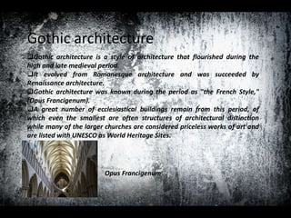 Gothic architecture
Gothic architecture is a style of architecture that flourished during the
high and late medieval period.
It evolved from Romanesque architecture and was succeeded by
Renaissance architecture.
Gothic architecture was known during the period as "the French Style,"
(Opus Francigenum).
A great number of ecclesiastical buildings remain from this period, of
which even the smallest are often structures of architectural distinction
while many of the larger churches are considered priceless works of art and
are listed with UNESCO as World Heritage Sites.
Opus Francigenum
 