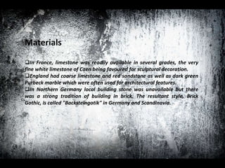 Materials
In France, limestone was readily available in several grades, the very
fine white limestone of Caen being favoured for sculptural decoration.
England had coarse limestone and red sandstone as well as dark green
Purbeck marble which were often used for architectural features.
In Northern Germany local building stone was unavailable but there
was a strong tradition of building in brick. The resultant style, Brick
Gothic, is called "Backsteingotik" in Germany and Scandinavia.
 