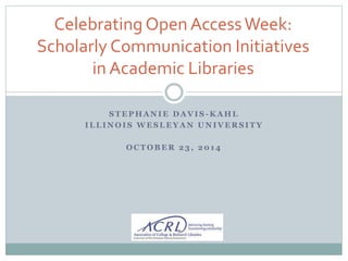 Celebrating Open Access Week: 
Scholarly Communication Initiatives 
in Academic Libraries 
STEPHANIE DAVIS -KAHL 
ILLINOIS WESLEYAN UNIVERSITY 
OCTOBER 23, 2014 
 