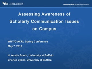 Assessing Awareness of
Scholarly Communication Issues
on Campus
WNY/O ACRL Spring Conference
May 7, 2010
H. Austin Booth, University at Buffalo
Charles Lyons, University at Buffalo
 
