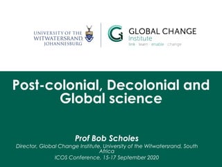 Post-colonial, Decolonial and
Global science
Prof Bob Scholes
Director, Global Change Institute, University of the Witwatersrand, South
Africa
ICOS Conference, 15-17 September 2020
 