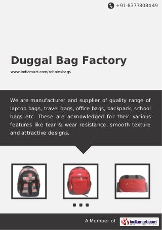 +91-8377808449

Duggal Bag Factory
www.indiamart.com/scholexbags

We are manufacturer and supplier of quality range of
laptop bags, travel bags, oﬃce bags, backpack, school
bags etc. These are acknowledged for their various
features like tear & wear resistance, smooth texture
and attractive designs.

A Member of

 