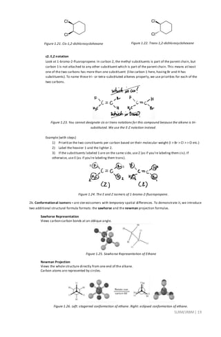 SLRM/JRBM| 19
Figure 1.21. Cis-1,2-dichlorocyclohexane Figure 1.22. Trans-1,2-dichlorocyclohexane
c2. E,Z notation
Look at 1-bromo-2-fluoropropene. In carbon 2, the methyl substituents is part of the parent chain, but
carbon 1 is not attached to any other substituent which is part of the parent chain. This means atleast
one of the two carbons has more than one substituent (like carbon 1 here, having Br and H has
substituents). To name these tri- or tetra-substituted alkenes properly, we use priorities for each of the
two carbons.
Figure 1.23. You cannot designate cis or trans notations for this compound because the alkene is tri-
substituted. We use the E-Z notation instead.
Example (with steps)
1) Prioritize the two constituents per carbon based on their molecular weight (I > Br > Cl > > O etc.)
2) Label the heavier 1 and the lighter 2.
3) If the substituents labeled 1 are on the same side, use Z (as if you’re labeling them cis). If
otherwise, use E (as if you’re labeling them trans).
Figure 1.24. The E and Z isomers of 1-bromo-2-fluoropropene.
2b. Conformational isomers – are stereoisomers with temporary spatial differences. To demonstrate it, we introduce
two additional structural formula formats: the sawhorse and the newman projection formulas.
Sawhorse Representation
Views carbon-carbon bonds at an oblique angle.
Figure 1.25. Sawhorse Representation of Ethane
Newman Projection
Views the whole structure directly from one end of the alkane.
Carbon atoms are represented by circles.
Figure 1.26. Left: stagerred conformation of ethane. Right: eclipsed conformation of ethane.
 