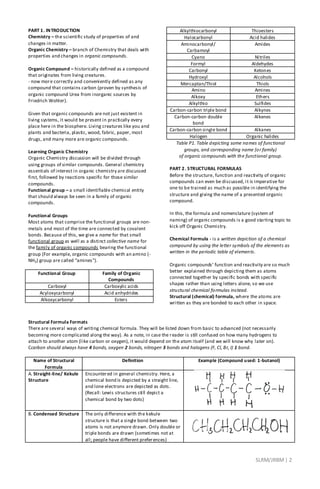 SLRM/JRBM| 2
PART 1. INTRODUCTION
Chemistry – the scientific study of properties of and
changes in matter.
Organic Chemistry – branch of Chemistry that deals with
properties and changes in organic compounds.
Organic Compound – historically defined as a compound
that originates from living creatures.
- now more correctly and conveniently defined as any
compound that contains carbon (proven by synthesis of
organic compound Urea from inorganic sources by
Friedrich Wohler).
Given that organic compounds are not just existent in
living systems, it would be present in practically every
place here in the biosphere. Living creatures like you and
plants and bacteria, plastic, wood, fabric, paper, most
drugs, and many more are organic compounds.
Learning Organic Chemistry
Organic Chemistry discussion will be divided through
using groups of similar compounds. General chemistry
essentials of interest in organic chemistry are discussed
first, followed by reactions specific for those similar
compounds.
Functional group – a small identifiable chemical entity
that should always be seen in a family of organic
compounds.
Functional Groups
Most atoms that comprise the functional groups are non-
metals and most of the time are connected by covalent
bonds. Because of this, we give a name for that small
functional group as well as a distinct collective name for
the family of organic compounds bearing the functional
group (For example, organic compounds with an amino (-
NH3) group are called “amines”).
Functional Group Family of Organic
Compounds
Carboxyl Carboxylic acids
Acyloxycarbonyl Acid anhydrides
Alkoxycarbonyl Esters
Alkylthiocarbonyl Thioesters
Halocarbonyl Acid halides
Aminocarbonyl/
Carbamoyl
Amides
Cyano Nitriles
Formyl Aldehydes
Carbonyl Ketones
Hydroxyl Alcohols
Mercaptan/Thiol Thiols
Amino Amines
Alkoxy Ethers
Alkylthio Sulfides
Carbon-carbon triple bond Alkynes
Carbon-carbon double
bond
Alkenes
Carbon-carbon single bond Alkanes
Halogen Organic halides
Table P1. Table depicting some names of functional
groups, and corresponding name (or family)
of organic compounds with the functional group.
PART 2. STRUCTURAL FORMULAS
Before the structure, function and reactivity of organic
compounds can even be discussed, it is imperative for
one to be trained as much as possible in identifying the
structure and giving the name of a presented organic
compound.
In this, the formula and nomenclature (system of
naming) of organic compounds is a good starting topic to
kick off Organic Chemistry.
Chemical Formula - is a written depiction of a chemical
compound by using the letter symbols of the elements as
written in the periodic table of elements.
Organic compounds’ function and reactivity are so much
better explained through depicting them as atoms
connected together by specific bonds with specific
shapes rather than using letters alone, so we use
structural chemical formulas instead.
Structural (chemical) formula, where the atoms are
written as they are bonded to each other in space.
Structural Formula Formats
There are several ways of writing chemical formula. They will be listed down from basic to advanced (not necessarily
becoming more complicated along the way). As a note, in case the reader is still confused on how many hydrogens to
attach to another atom (like carbon or oxygen), it would depend on the atom itself (and we will know why later on).
Ccarbon should always have 4 bonds, oxygen 2 bonds, nitrogen 3 bonds and halogens (F, Cl, Br, I) 1 bond.
Name of Structural
Formula
Definition Example (Compound used: 1-butanol)
A. Straight-line/ Kekule
Structure
Encountered in general chemistry. Here, a
chemical bond is depicted by a straight line,
and lone electrons are depicted as dots.
(Recall: Lewis structures still depict a
chemical bond by two dots)
B. Condensed Structure The only difference with the kekule
structure is that a single bond between two
atoms is not anymore drawn. Only double or
triple bonds are drawn (sometimes not at
all; people have different preferences)
 