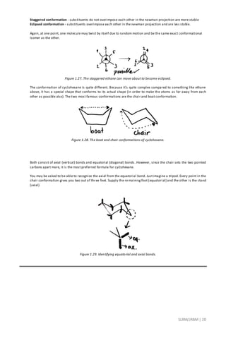 SLRM/JRBM| 20
Staggered conformation - substituents do not overimpose each other in the newman projection are more stable
Eclipsed conformation - substituents overimpose each other in the newman projection and are less stable.
Again, at one point, one molecule may twist by itself due to random motion and be the same exact conformational
isomer as the other.
Figure 1.27. The staggered ethane can move about to become eclipsed.
The conformation of cyclohexane is quite different. Because it’s quite complex compared to something like ethane
above, it has a special shape that conforms to its actual shape (in order to make the atoms as far away from each
other as possible also). The two most famous conformations are the chair and boat conformation.
Figure 1.28. The boat and chair conformations of cyclohexane.
Both consist of axial (vertical) bonds and equatorial (diagonal) bonds. However, since the chair sets the two pointed
carbons apart more, it is the most preferred formula for cyclohexane.
You may be asked to be able to recognize the axial from the equatorial bond. Justimagine a tripod. Every point in the
chair conformation gives you two out of three feet. Supply the remaining foot (equatorial) and the other is the stand
(axial).
Figure 1.29. Identifying equatorial and axial bonds.
 