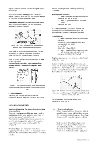 SLRM/JRBM| 22
organic chemistry however are small enough to bypass
this concept.
Thus, the principle of polarity governs solubility in
organic chemistry. With that said, like dissolves like and
no additional solubility guidelineis used.
Amphipathic compound – one which dissolves in both
polar and non-polar solvents (the process is called
partition, in unequal amounts).
Figure 2.4. A short carboxylic acid is amphipathic
because it has polar and non-polar portions.
Since forces of attraction induce those small charges
responsible for polarity, the strength of forces of
attraction also play the major rolein solubility.
Order of the forces of attraction (in dissolving on polar
solvent like water)
Hydrogen bonds (contribute most charge and thus
greatest polarity) > Dipole-dipole > Van der waals
Example:
Figure 2.5. The solubility rules for polar and non-polar
compounds are opposite of each other as demonstrated
here.
C. Acidity/Alkalinity
The terms acid and base are used to describe
compounds, whether organic or inorganic, which have
electron or hydrogen atom accepting or donating
capabilities.
Brønsted-Lowry Definition
1. Acids – capable of donating hydrogen ions
Examples: HCl, HBr, HF, H2SO4
2. Bases – capable of accepting hydrogen
atoms
Examples: NH3, H2O
HCl is a Brønsted-Lowry acid sinceit provides the
hydrogen ion in its aqueous solution. NH3 is the
Brønsted-Lowry base since it accepts a hydrogen.
Lewis Definition
1. Acids – capable of accepting electron pairs
Examples:
Compounds containinga polar bond with
hydrogen (HCl, HBr, HNO3)
Li
+
and Mg
2+
AlCl3, FeCl3, TiCl4,and ZnCl2
2. Bases – capable of donating electron pairs
with which to react with Lewis acids
Examples: NaOH, Ca(OH)2, NH3, H2O
Amphoteric compound – one which can act both as an
acid and as a base.
Water is in itself amphoteric. Recall that water auto-
ionizes into its constituent hydrogen and hydroxide ions
(can become a Brønsted-Lowry acid and Lewis base) or
accept a hydrogen to become hydronium (can become
Brønsted-Lowry base and Lewis acid)
Figure 2.6. Water is amphoteric because it can act as an
acid and a base. You may use the different definitions of
acid and base to prove this.
PART 3. STRUCTURAL EFFECTS
Stability and Reactivity: The reasons for understanding
structural effects
The reader recall greater stability and lesser reactivity
are two ideas for the same result, the lowering of an
atom’s or compound’s potential energy.
The electrical instability in a compound can sometimes
permit it to induce polarities within itself by passing
around electrons in several ways to stabilize the
compound.
Structural Effects - are momentary interactions
happening within atoms of the same molecule or within
molecules that aim to stabilize the compound as much as
possible.
The following are the structural effects most
encountered in the course:
1. Electron Delocalization
Utilizes the polarizability of electrons in pi bonds
to stabilize them around sp2 hybridized carbons.
This means thatinstead of staying in place, the pi
electrons shuffle around all adjacent p orbitals.
We demonstrate delocalization by drawing
“instantaneous”structural formulas called
canonical structures. These several canonical
structures (at least 2) represent the total
movement of electrons around the sp2 system.
 