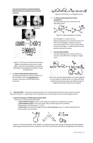 SLRM/JRBM| 23
A structural formula of a compound without
delocalization yet is counted as one canonical
structure.
Figure 2.7. At home, your electric fan may have
different instantaneous pictures but it really
rotates. The same concept applies for electrons
delocalized around adjacent p orbitals as shown
by dashed lines.
a. π –electron Delocalization (Resonance)
The delocalized electrons mainly come from a pi
bond. Recognize that a conjugated diene is
actually a sp2 system, and will demonstrate
resonance.
Figure 2.8. Resonance in a conjugated system.
b. σ –electron Delocalization (CH Hyper-
conjugation)
The delocalized electrons come from a sp3
hybridized carbon.
Figure 2.9. Hyperconjugation in propene .
Each hydrogen in a carbon that can
hyperconjugate gives one canonical structure. (If
that C has 3 hydrogens, we have 3 canonical
structures already). Thus, in the structure above,
we have (3 hydrogens + undelocalized formula) 4
possible canonical structures.
c. Lone pair delocalization
The delocalized electrons mainly come from a
lone pair, most often from a nitrogen or oxygen
atom.
Figure 2.10. Lone pair delocalization in an amine adjacent
to a sp2 carbon. (In advanced text, an carbon with both
double bond and amino group may initiate transfer of
double bond from the carbon to the nitrogen.)
2. Inductive Effect – movement caused by polarity. This is demonstrated exactly the same as how we indicate
movement of atoms in a polar bond in the introduction (an arrow pointing to the more electronegative atom).
a. Electron Attracting or Withdrawing Inductive Effect
Electrons are drawn towards atoms with:
1. Excess positive charges as those in the quaternary ammonium and ammonium cations
2. Electronegative atoms in the amino group (-NH2), hydroxyl group (-OH), methoxy
(-OCH3) group, and halo group (-F, -Cl, -Br)
3. Atoms with increased electronegativity due to more electrons such as in nitriles (triple bond) and
benzene (extensive resonance)
Figure 2.11. Electron attraction of the oxygen in a compound with positive charge, compound with electronegative
atom (oxygen) and electron dense compounds. Also notice how benzene and chlorine are fighting for the electrons.
 