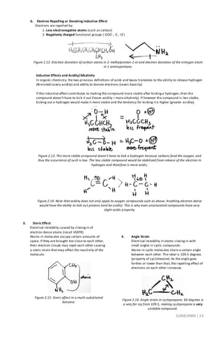 SLRM/JRBM| 24
b. Electron Repelling or Donating Inductive Effect
Electrons are repelled by:
1. Less electronegative atoms (such as carbon)
2. Negatively charged functional groups (-COO
-
, -S
-
, -O
-
)
Figure 2.12. Electron donation of carbon atoms in 2-methylpentan-1-ol and electron donation of the nitrogen atom
in 1-aminopentane.
Inductive Effects and Acidity/Alkalinity
In organic chemistry, the two previous definitions of acids and bases translates to the ability to release hydrogen
(Bronsted-Lowry acidity) and ability to donate electrons (Lewis basicity).
If the inductive effect contributes to making the compound more stable after kickinga hydrogen, then the
compound doesn’t have to kick it out (lesser acidity = more alkalinity). If however the compound is less stable,
kicking out a hydrogen would make it more stable and the tendency for kicking itis higher (greater acidity).
Figure 2.13. The more stable compound doesn’t have to kick a hydrogen because carbons feed the oxygen, and
thus the occurrence of such is low. The less stable compound would be stabilized from release of the electron in
hydrogen and therefore is more acidic.
Figure 2.14. Note that acidity does not only apply to oxygen compounds such as above. Anything electron dense
would have the ability to kick out protons (and be acidic). This is why even unsaturated compounds have very
slight acidic property.
3. Steric Effect
Electrical instability caused by closingin of
electron dense atoms (recall VSEPR).
Atoms in molecules occupy certain amounts of
space. If they are brought too close to each other,
their electron clouds may repel each other causing
a steric strain that may affect the reactivity of the
molecule.
Figure 2.15. Steric effect in a multi-substituted
benzene.
4. Angle Strain
Electrical instability in atoms closingin with
small angles in cyclic compounds.
Atoms in cyclic molecules share a certain angle
between each other. The ideal is 109.5 degrees
(property of cyclohexane). As the angle goes
farther or lower than that, the repelling effect of
electrons on each other increases.
Figure 2.16. Angle strain in cyclopropane. 60 degrees is
a very far cry from 109.5, making cyclopropane a very
unstable compound.
 