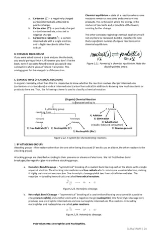 SLRM/JRBM| 26
a. Carbanion (C
-
) – a negatively charged
carbon intermediate, attracted to
positive charges
b. Carbocation (C
+
) – a positively charged
carbon intermediate, attracted to
negative charges
c. Carbon free radical (C
●
) – a carbon
intermediate with a single electron,
and is highly reactive to other free
radicals
B. CHEMICAL EQUILIBRIUM
If you were asked to read a book and you like the book,
you would perhaps finish it. If however you don’t like the
book, even if you were forced to read you would stop
somewhere where you can’t stand it anymore. This
analogy goes for the energetics of the reaction.
Chemical equilibrium – state of a reaction where some
reactants remain as reactants and some turn into
products. This is the point where the energy in the
mixture of reactants and products is at the lowest,
resisting further change.
The other concepts regarding chemical equilibrium will
not anymore be reviewed, but it is important to note
that a significant number of organic reactions are in
chemical equilibrium.
Figure 2.21. Format of a chemical equilibrium. Note the
double pointed arrow.
C. GENERAL TYPES OF CHEMICAL REACTIONS
In organic chemistry, other than this itis imperative to know whether the reaction involves charged intermediates
(carbanions or carbocations) or radical intermediates (carbon free radical) in addition to knowing how much reactants or
products there are. Thus, the followingscheme is used to classify a chemical reaction:
(Organic) Chemical Reaction
is characterized by its
1. Attacking group 2. Scheme
resulting from
A) Addition
homolytic heterolytic B) Elimination
cleavage cleavage C) Substitution
(includes redox and combustion)
1) Free Radicals (R
●
) 2) Electrophilic (E
+
) D) Rearrangement
3) Nucleophilic (Nu
-
)
Figure 2.22. A system for characterizing reactions.
1. BY ATTACKING GROUPS
Attacking groups - the reactant other than the one other being discussed (if we discuss an alkane, the other reactant is the
attacking group).
Attacking groups are classified according to their presence or absence of electrons. We list first the two bond
breakages/cleavage that give rise to these attacking groups.
a. Homolytic Bond Cleavage – “symmetrical” breaking of a covalent bond leaving each of the atoms with a single
unpaired electron. The attacking intermediates are free radicals which contain one unpaired electron, making
it highly unstable and very reactive. One homolytic cleavage yields two free radical intermediates. The
reactions initiated by free radicals are called free radical reactions.
Figure 2.23. Homolytic cleavage.
b. Heterolytic Bond Cleavage – “asymmetrical” breaking of a covalent bond leaving one atom with a positive
charge (electrophile) and another atom with a negative charge (nucleophile). One heterolytic cleavage only
produces one electrophile intermediate and one nucleophile intermediate. The reactions initiated by
electrophiles and nucleophiles are called polar reactions.
Figure 2.24. Heterolytic cleavage.
Polar Reactants: Electrophiles and Nucleophiles.
 
