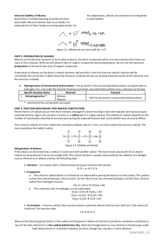 SLRM/JRBM| 28
Inherent Stability of Alkanes
Recall thatin multiple bonding, pi bonds are more
polarizable. Because alkanes have no pi bonds,it is
expected that all their bonds are strongsigma bonds. For
this explanation, alkanes are unreactive to nucleophiles
or electrophiles.
Figure 3.1. Alkanes do not react with Nu
-
or E
+
.
PART 2. PREPARATION OF ALKANES
Alkanes cannot become reactants to form other products, but other compounds which are more reactive than them can
react to form alkanes. When we talk about a class of organic compounds becoming products, we can call the reaction a
preparation of that particular class of organic compounds.
Preparation of alkanes can be done in several reactions. Because this is the first time any specific reaction will be
considered, we cannot talk in detail about the reactants involved, but we can already know the names of the reactants and
the reactions involved.
1. Hydrogenation of Unsaturated Hydrocarbons – the pi bonds in the unsaturated hydrocarbons are polarizable to
hydrogen ions, and under the reaction favoring such event, saturated hydrocarbons (a.k.a. alkanes) are formed.
Specific Reaction Name Reactant Example
1. Dehydrogenation * Alkenes
Alkynes
(Will be discussed in unsaturated hydrocarbons)
* - mechanism has not yet been discussed.
PART 3. REACTION MECHANISM: FREE-RADICAL SUBSTITUTION
The formation of radicals occurs from the homolytic cleavage of a bond resultingin two intermediates each possessing an
unpaired electron. Again, this product is known as a radical which is highly reactive. The stability of radicals depends on the
number of substituents attached to the atom possessing the unpaired electron that could exhibit more structural effects.
Thus, tertiary radicals are more stable than secondary radicals, which,i n turn, are more stable than primary radicals. The
most unstableis the methyl radical.
Figure 3.2. Stability of radicals.
Halogenation of Alkanes
If the alkane can be turned into a radical,it could react with another radical. The most known way by which an alkane
radical can be produced is by use of sunlight (UV). The radical reaction is usually represented by the addition of a halogen
such as chlorine to an alkane, and has the followingsteps:
1. Initiation – UV cleaves both a chlorine molecule to give chlorine free radicals.
Cl-Cl + uv  2 Cl 
2. Propagation
a. One chlorine radical breaks a C-H bond on an alkane while passing the electron to the carbon. This yields a
carbon free radical bearinga chlorine atom. On the other hand, the removed hydrogen and the other chlorine
radical form hydrogen chloride.
CH3-H + 2Cl   ClCH3 + HCl
b. This continues until no hydrogen can be substituted.
CH3 + ClCH3 Cl2CH2 + HCl
CH3 + Cl2CH2  Cl3CH + HCl
CH3 + Cl3CH  CCl4 + HCl
3. Termination – chlorine radicals that cannot anymore substitute alkanes bond to each other (as if the reverse of
initiation). The reaction stops.
2 Cl   Cl-Cl
Because the attacking group (Cl) is a free radical and the general relation of reactant to products constitute a substitution,
we call the total mechanism a free-radical Substitution (SR). Note that halogenation SR uses chlorine or bromine gas under
high temperatures or ultraviolet radiation; bromine, though less reactive, is more selective.
 