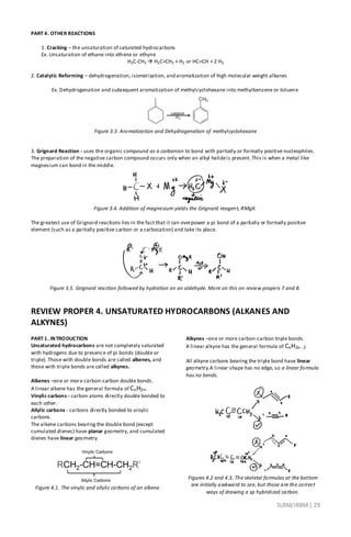 SLRM/JRBM| 29
PART 4. OTHER REACTIONS
1. Cracking – the unsaturation of saturated hydrocarbons
Ex. Unsaturation of ethane into ethene or ethyne
H3C-CH3  H2C=CH2 + H2 or HCCH + 2 H2
2. Catalytic Reforming – dehydrogenation, isomerization, and aromatization of high molecular weight alkanes
Ex. Dehydrogenation and subsequent aromatization of methylcyclohexane into methylbenzene or toluene
Figure 3.3. Aromatization and Dehydrogenation of methylcyclohexane
3. Grignard Reaction - uses the organic compound as a carbanion to bond with partially or formally positive nucleophiles.
The preparation of the negative carbon compound occurs only when an alkyl halideis present. This is when a metal like
magnesium can bond in the middle.
Figure 3.4. Addition of magnesium yields the Grignard reagent, RMgX.
The greatest use of Grignard reactions lies in the fact that it can overpower a pi bond of a partially or formally positive
element (such as a partially positive carbon or a carbocation) and take its place.
Figure 3.5. Grignard reaction followed by hydration on an aldehyde. More on this on review propers 7 and 8.
REVIEW PROPER 4. UNSATURATED HYDROCARBONS (ALKANES AND
ALKYNES)
PART 1. INTRODUCTION
Unsaturated hydrocarbons are not completely saturated
with hydrogens due to presence of pi bonds (double or
triple). Those with double bonds are called alkenes, and
those with triple bonds are called alkynes.
Alkenes –one or more carbon-carbon double bonds.
A linear alkene has the general formula of CnH2n.
Vinylic carbons - carbon atoms directly double bonded to
each other.
Allylic carbons - carbons directly bonded to vinylic
carbons.
The alkene carbons bearing the double bond (except
cumulated dienes) have planar geometry, and cumulated
dienes have linear geometry.
Figure 4.1. The vinylic and allylic carbons of an alkene.
Alkynes –one or more carbon-carbon triple bonds.
A linear alkyne has the general formula of CnH2n -2.
All alkyne carbons bearing the triple bond have linear
geometry.A linear shape has no edge, so a linear formula
has no bends.
Figures 4.2 and 4.3. The skeletal formulas at the bottom
are initially awkward to see, but those are the correct
ways of drawing a sp hybridized carbon.
 
