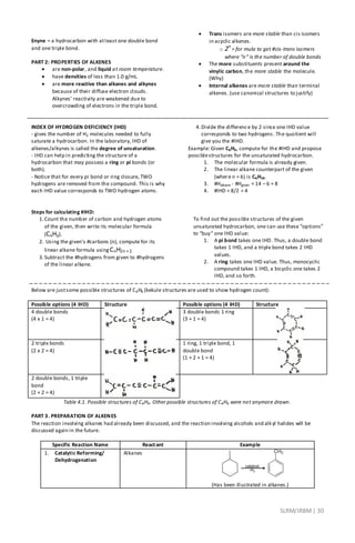 SLRM/JRBM| 30
Enyne – a hydrocarbon with atleast one double bond
and one triple bond.
PART 2: PROPERTIES OF ALKENES
 are non-polar, and liquid at room temperature.
 have densities of less than 1.0 g/mL.
 are more reactive than alkanes and alkynes
because of their diffuse electron clouds.
Alkynes’ reactivity are weakened due to
overcrowding of electrons in the triple bond.
 Trans isomers are more stable than cis isomers
in acyclic alkenes.
o 2n
= for mula to get #cis-trans isomers
where “n” is the number of double bonds
 The more substituents present around the
vinylic carbon, the more stable the molecule.
(Why)
 Internal alkenes are more stable than terminal
alkenes. (use canonical structures to justify)
INDEX OF HYDROGEN DEFICIENCY (IHD)
- gives the number of H2 molecules needed to fully
saturate a hydrocarbon. In the laboratory, IHD of
alkenes/alkynes is called the degree of unsaturation.
- IHD can help in predicting the structure of a
hydrocarbon that may possess a ring or pi bonds (or
both).
- Notice that for every pi bond or ring closure, TWO
hydrogens are removed from the compound. This is why
each IHD value corresponds to TWO hydrogen atoms.
Steps for calculating #IHD:
1.Count the number of carbon and hydrogen atoms
of the given, then write its molecular formula
(CxHy).
2. Using the given’s #carbons (n), compute for its
linear alkane formula using CnH2n +2
3.Subtract the #hydrogens from given to #hydrogens
of the linear alkane.
4.Divide the difference by 2 since one IHD value
corresponds to two hydrogens. The quotient will
give you the #IHD.
Example: Given C6H6, compute for the #IHD and propose
possiblestructures for the unsaturated hydrocarbon.
1. The molecular formula is already given.
2. The linear alkane counterpart of the given
(where n = 6) is C6H14.
3. #Halkane - #Hgiven = 14 – 6 = 8
4. #IHD = 8/2 = 4
To find out the possible structures of the given
unsaturated hydrocarbon, one can use these “options”
to “buy” one IHD value:
1. A pi bond takes one IHD. Thus, a double bond
takes 1 IHD, and a triple bond takes 2 IHD
values.
2. A ring takes one IHD value. Thus, monocyclic
compound takes 1 IHD, a bicyclic one takes 2
IHD, and so forth.
Below are justsome possible structures of C6H6 (kekule structures are used to show hydrogen count):
Possible options (4 IHD) Structure Possible options (4 IHD) Structure
4 double bonds
(4 x 1 = 4)
3 double bonds 1 ring
(3 + 1 = 4)
2 triple bonds
(2 x 2 = 4)
1 ring, 1 triple bond, 1
double bond
(1 + 2 + 1 = 4)
2 double bonds, 1 triple
bond
(2 + 2 = 4)
Table 4.1. Possible structures of C6H6. Other possible structures of C6H6 were not anymore drawn.
PART 3. PREPARATION OF ALKENES
The reaction involving alkanes had already been discussed, and the reaction involving alcohols and alkyl halides will be
discussed again in the future.
Specific Reaction Name Reactant Example
1. Catalytic Reforming/
Dehydrogenation
Alkanes
(Has been illustrated in alkanes.)
 