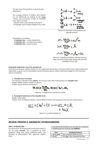 SLRM/JRBM| 33
The two halves that would be cut would dictate
the products.
The cleavage products of alkenes (and alkynes)
can be determined by looking at the vinylic
carbons and counting the number of “oxidizable
sites” which are either
a) Bonds of the carbon that were cleaved; or
b) Hydrogen atoms directly bonded to the carbon
Figure 4.4. Illustration of the guidelines for
cleavage products.
The guideline is as follows:
4 oxidizable sites – carbon dioxide (CO2)
3 oxidizable sites – carboxylic acid product
2 oxidizable sites – ketone product
Figure 4.5. Examples of oxidative cleavage reactions.
Keep track of the halves being cleaved and count the
oxidizable sites per half.
Nucleophilic Substitution (SN) of the Acetylide Ion
As discussed in the polar reaction mechanisms for unsaturated hydrocarbons, the nature of the electron dense double and
triple bonds are great sites for electrophiles, but the following reaction creates a positively charged ion, this time attack
sites by nucleophiles.
1. Acetylide Anion Formation
This reaction is possible only for alkynes. The reaction name refers to the product, the acetylide anion.
Reagent: NaNH2 (sodium amide) in ammonia
Product: Acetylide Anion and Ammonia
Figure 4.6. Acetylide Anion Formation by Ethyne
2. Nucleophilic Substitution of the Acetylide Anion
Reagent: Alkyl halide
Product: Terminal Alkyne (if ethyne), Internal Alkyne (if alkyne chain possesses more than two carbon atoms)
Figure 4.7. SN of the Acetylide ion.
REVIEW PROPER 5: AROMATIC HYDROCARBONS
PART 1. INTRODUCTION
A compound has to follow several qualifications before it
can be called aromatic. This is governed by three
properties: Being cyclic, being completely planar, and
following of Debye-Hückel’s Rule (popularly Hückel’s
Rule).
If any one of the properties are not met, the compound
is automatically non-aromatic (aka aliphatic)
Rule Qualifying Property
1. Being cyclic The compound MUST be cyclic.
2. Being The ring in the compound must be
 