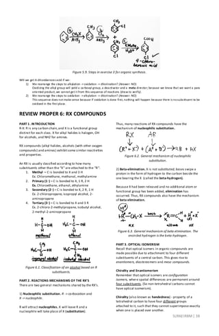 SLRM/JRBM| 38
Figure 5.9. Steps in exercise 3 for organic synthesis.
Will we get 4-chlorobenzoicacid if we:
1) We rearrange the steps to alkylation -> oxidation -> chlorination? (Answer: NO)
Oxidizing the alkyl group will yield a carboxyl group, a deactivator and a meta director; because we know that we want a para
oriented product, we cannot get it from this sequence of reactions (draw to verify).
2) We rearrange the steps to oxidation ->alkylation -> chlorination? (Answer: NO)
This sequence does not make sense because if oxidation is done first, nothing will happen because there is nosubstituent to be
oxidized in the first place.
REVIEW PROPER 6: RX COMPOUNDS
PART 1. INTRODUCTION
R-X: R is any carbon chain,and X is a functional group
distinct for each class. X for alkyl halides is halogen, OH
for alcohols, and NH2 for amines.
RX compounds (alkyl halides, alcohols (with other oxygen
compounds) and amines) exhibitsome similar reactivities
and properties.
An RX is usually classified according to how many
substituents other than the “X” are attached to the “R”:
1. Methyl – C is bonded to X and 3 H
Ex. Chloromethane, methanol, methylamine
2. Primary (1◦) – C is bonded to X, 1 R, 2 H
Ex. Chloroethane, ethanol, ethylamine
3. Secondary (2◦) – C is bonded to X, 2 R, 1 H
Ex. 2-chloropropane, isopropyl alcohol, 2-
aminopropane
4. Tertiary (3◦) – C is bonded to X and 3 R
Ex. 2-chloro-2-methylpropane, isobutyl alcohol,
2-methyl-2-aminopropane
Figure 6.1. Classification of an alcohol based on R
substituents.
PART 2. REACTIONS MECHANISMS OF THE RX’S
There are two general mechanisms shared by the RX’s.
1) Nucleophilic substitution. R -> carbocation and
X -> nucleophile.
R will attract nucleophiles. X will leave R and a
nucleophile will take place of X (substitution).
Thus, many reactions of RX compounds have the
mechanism of nucleophilic substitution.
Figure 6.2. General mechanism of nucleophilic
substitution.
2) Beta-elimination. X is not substituted; bases swipe a
proton in the form of hydrogen to the carbon beside the
one bearing the X (called the beta-hydrogen).
Because X had been released and no additional atom or
functional group has been added, elimination has
occurred. Thus, RX compounds also have the mechanism
of beta elimination.
Figure 6.3. General mechanism of beta elimination. The
encircled hydrogen is the beta-hydrogen.
PART 3. OPTICAL ISOMERISM
Recall that optical isomers in organic compounds are
made possible due to attachment to four different
substituents of a central carbon. This gives rise to
enantiomers, diastereomers and meso compounds.
Chirality and Enantiomerism
Remember that optical isomers are configuration
isomers, where spatial differences are permanent around
four substituents. (So non-tetrahedral carbons cannot
have optical isomerism).
Chirality (also known as handedness) - property of a
tetrahedral carbon to have four different groups
attached to it, such that they cannot superimpose exactly
when one is placed over another.
 