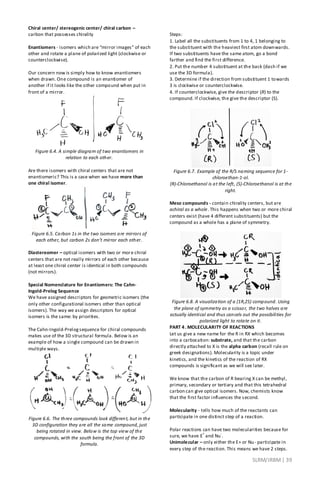 SLRM/JRBM| 39
Chiral center/ stereogenic center/ chiral carbon –
carbon that possesses chirality
Enantiomers - isomers which are “mirror images” of each
other and rotate a plane of polarized light (clockwise or
counterclockwise).
Our concern now is simply how to know enantiomers
when drawn. One compound is an enantiomer of
another if it looks like the other compound when put in
front of a mirror.
Figure 6.4. A simple diagram of two enantiomers in
relation to each other.
Are there isomers with chiral centers that are not
enantiomeric? This is a case when we have more than
one chiral isomer.
Figure 6.5. Carbon 1s in the two isomers are mirrors of
each other, but carbon 2s don’t mirror each other.
Diastereomer – optical isomers with two or more chiral
centers that are not really mirrors of each other because
at least one chiral center is identical in both compounds
(not mirrors).
Special Nomenclature for Enantiomers: The Cahn-
Ingold-Prelog Sequence
We have assigned descriptors for geometric isomers (the
only other configurational isomers other than optical
isomers). The way we assign descriptors for optical
isomers is the same: by priorities.
The Cahn-Ingold-Prelogsequence for chiral compounds
makes use of the 3D structural formula. Below is an
example of how a single compound can be drawn in
multiple ways.
Figure 6.6. The three compounds look different, but in the
3D configuration they are all the same compound, just
being rotated in view. Below is the top view of the
compounds, with the south being the front of the 3D
formula.
Steps:
1. Label all the substituents from 1 to 4, 1 belonging to
the substituent with the heaviest first atom downwards.
If two substituents have the same atom, go a bond
farther and find the first difference.
2. Put the number 4 substituent at the back (dash if we
use the 3D formula).
3. Determine if the direction from substituent 1 towards
3 is clockwise or counterclockwise.
4. If counterclockwise, give the descriptor (R) to the
compound. If clockwise, the give the descriptor (S).
Figure 6.7. Example of the R/S naming sequence for 1-
chloroethan-1-ol.
(R)-Chloroethanol is at the left, (S)-Chloroethanol is at the
right.
Meso compounds - contain chirality centers, but are
achiral as a whole. This happens when two or more chiral
centers exist (have 4 different substituents) but the
compound as a whole has a plane of symmetry.
Figure 6.8. A visualization of a (1R,2S) compound. Using
the plane of symmetry as a scissor, the two halves are
actually identical and thus cancels out the possibilities for
polarized light to rotate on it.
PART 4. MOLECULARITY OF REACTIONS
Let us give a new name for the R in RX which becomes
into a carbocation: substrate, and that the carbon
directly attached to X is the alpha carbon (recall rule on
greek designations). Molecularity is a topic under
kinetics, and the kinetics of the reaction of RX
compounds is significant as we will see later.
We know that the carbon of R bearing X can be methyl,
primary, secondary or tertiary and that this tetrahedral
carbon can give optical isomers. Now, chemists know
that the first factor influences the second.
Molecularity - tells how much of the reactants can
participate in one distinct step of a reaction.
Polar reactions can have two molecularities because for
sure, we have E
+
and Nu
-
.
Unimolecular – only either the E+ or Nu- participate in
every step of the reaction. This means we have 2 steps.
 