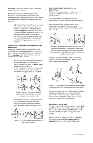 SLRM/JRBM| 40
Bimolecular – both E+ or Nu- participate in obviously
only one step of the reaction.
Bimolecularity translates to One-Step reactions
A generally accepted idea for bimolecularity is the
attacking group is strong enough to be the cause of bond
breakage and bond formation on the substrate in only
one step.
SN2 –the attacking nucleophile is strong enough
to cause a one-step reaction,simultaneously
attacking a substrate and kicking off what we
call the leaving group. Because SN reactions in
RX compounds have some stereochemistry in it,
it will be discussed more in the next part.
E2 – the base is strong enough to aggressively
swipe the beta-hydrogen from the substrate,
even if the leaving group may not be a very
good one.
Unimolecularity translates to Two-Step reactions and
Racemization
A generally accepted idea for unimolecularity is the
attacking group is not strong enough to be the cause of
bond breakage and bond formation on the substrate,
forcing two steps: one to kick the leaving group and
another one to finish the reaction.
SN1 –the attacking nucleophile cannot attack
the substrate unless the substrate gains a
charge, made possible when the leaving group
separates from the substrate.
E1 - the base doesn’t have to be strong enough
to impart electrons to the beta hydrogen
because the leaving group will go away first.
Figure 6.9. E1 and E2 reactions. Note the
absence of an intermediate in E2 and the
carbocation intermediate in E1.
E1cB – the beta carbon is so acidic thatit can
kick out a beta hydrogen even before the
leaving group leaves (making R
-
carbanion,
which we used to know as a conjugate base).
Figure 6.10. E1cB. The beta carbon is willing to
kick a beta hydrogen.
PART 5. REACTION STEREOCHEMISTRY FOR
SUBSTITUTION
This is the time appropriate for us to discuss how a
reaction of an RX compound can influence its
stereochemistry.
The bond breakage caused by the cleavage in
preparation of SN results in a carbocation intermediate.
Experiments show that the hybridization of the
carbocation intermediate is planar with a sp2
hybridization, and thus we go from tetrahedral to planar
from RX to R
+
.
Figure 6.11. The tetrahedral shape of a carbon with four
bonds (and thus with sp3 hybridization) had a three-
dimensional appearance like everything in your study
table except paper. The carbocation shifts the shape into
only two-dimensional.
This gives one important detail: when a nucleophile
attacks,it would now matter where exactly it would
bond. Look at the figure below.
Figure 6.12. Possible sites of attack for nucleophiles make
significant result in the configuration of the final product.
When a nucleophile hits area 1, R2 is pushed to the back
and the nucleophile takes the previous place of R2
(because the order is inverted, we call its resulting
stereochemistry inversion). If it hits area 2, it would
simply insert itself in the back (retention).
Bimolecularity hits the back
The detail known in bimolecular substituent is the “back-
attack” mechanism where the Nu
-
is at the farthest from
the L relative to R (in short, behind R)to get the most
attraction from R, kicking the leaving group in the
process.
Because of this, the R/S stereochemistry is inverted.
Thus, we assume that all SN2 reactions cause an
inversion in the stereochemistry of the product.
 