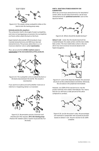 SLRM/JRBM| 41
Figure 6.13. The sneaky strong nucleophile strikes at the
back to kick the leaving group away.
Unimolecularity hits anywhere
The carbocation itself is the target of weak nucleophiles,
and since no leaving groups are present, the nucleophiles
are free to either attack the back or the front.
Experimentally discovered, 50% of products have
inverted stereochemistry and 50% have retained
stereochemistry. This process where there is a 1:1
inversion:retention ratio is called racemization.
Thus, we assume that all SN1 reactions cause a
racemization in the stereochemistry of the productS.
Figure 6.14. The nucleophile is free to attack the front or
the back areas between R2 and R3. This results in
racemization.
If you want to visualize and verify whether inversion or
retention is happening, below is an example:
Figure 6.15. Racemization process (inversion and
retention) for SN1 reaction. OH is the leaving group.
Practice the rotation of the S isomer to put priority 4 at
the back)
PART 6. REACTION STEREOCHEMISTRY FOR
ELIMINATION
While we cannot have stereochemistry for tetrahedral
centers when we talk about elimination, we do have
stereochemistry for positional isomerism. Look at the
equation below:
Figure 6.16. Where should the double bond go?
Zaitsev’s rule - states that the double bond will be
created between the alpha carbon and the most stable
beta carbon. The most stable beta carbon is the one
which has most canonical structures based on CH
hyperconjugation.
Figure 6.17. Look at the disparity between the canonical
structures of the carbanionabove and below. Obviously,
the one above is the preferred intermediate.
However, not 100% of the reactant turns into the
product with the more stable intermediate. This means
that we can still have a small percent of the other
compound as product.
Figure 6.18. Just for discussion’s sake, the percentages
are invented to comparethe ratio of products formed
based on Zaitsev’s rule. Assume reaction to be 100%
complete.
 