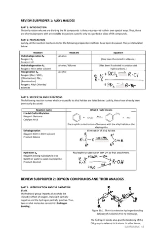 SLRM/JRBM| 43
REVIEW SUBPROPER 1: ALKYL HALIDES
PART 1: INTRODUCTION
The only reason why we are dividing the RX compounds is they are prepared in their own special ways. Thus, these
are shortsubpropers with any notable discussions specific only to a particular class of RX compounds.
PART 2: PREPARATION
Luckily, all the reaction mechanisms for the following preparation methods have been discussed. They are tabulated
below.
Reaction Reactant Equation
Hydrohalogenation SR
Reagent: X2
Catalyst: UV
Alkanes
(Has been illustrated in alkanes.)
Hydrohalogenation AE
Reagent: HX in ether solvent
Alkenes/ Alkynes (Has been illustrated in unsaturated
hydrocarbons.)
Halogenation SN
Reagent (Nu-): SOCl2
(Chlorination), PBr3
(Bromination)
Reagent: Alkyl Chloride/
Bromide
Alcohol
PART 3: SPECIFIC SN AND E REACTIONS
The following reaction names which are specific to alkyl halides are listed below. Luckily, these have already been
previously discussed:
Reaction name What it really means
Friedel-Crafts Alkylation
Reagent: Benzene
Catalyst: AlX3
Electrophilic substitution of benzene with the alkyl halide as the
electrophile
Dehalogenation
Reagent: KOH in EtOH solvent
Product: Alkene
Elimination of alkyl halides
Hydration SN
Reagent: Strong nucleophile (like
NaOH) or water (a weak nucleophile)
Product: Alcohol
Nucleophilic substitution with OH as final attachment.
REVIEW SUBPROPER 2: OXYGEN COMPOUNDS AND THEIR ANALOGS
PART 1: INTRODUCTION AND THE OXIDATION
STATE
The hydroxyl group imparts all alcohols the
inductive effect of oxygen, making it partially
negative and the hydrogen partially positive. Thus,
two alcohol molecules can exhibit hydrogen
bonding.
Figure 6b.1. There is extensive hydrogen bonding
between the alcohol (R-O-H) molecules.
The hydrogen bonds also give the tendency of the
OH group to release its Hatoms. In other terms,
 