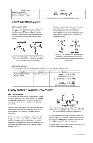 SLRM/JRBM| 47
Reaction name Equation
Hydration of Epoxides
Reagent: H2O, acid catalyst
Product: Vicinal (or 1,2-) diol
(Has been illustrated in unsaturated hydrocarbons.)
REVIEW SUBPROPER 3:AMINES
PART 1: INTRODUCTION
The amines have the opposite nature of alcohols:
being basic. The low electronegativity of the
nitrogen atom gives amines the basic property.
Being less electronegative than the oxygen atom,
the nitrogen can donate its one lone pair more
readily.
Figure 6c.1. Unlike oxygen which pulls its lone pairs
close to it, nitrogen atoms can readily offer their
lone pair to other compounds or atoms.
Like alcohols, the stability of the carbon directly
attached to the amino group will dictate the
basicity of the compound. As the electron
repelling effect increases, the nitrogen becomes
more negative, further making the lone pairs
available to others.
Figure 6c.2. As more electron repelling effect
reaches the nitrogen atom, the lone pairs
become more dispersed and available for other
compounds.
PART 2: PREPARATION
The followingis a table that shows possible reactions from other classes that yield amines.
Reaction Reactant Equation
Nucleophilic Substitution
Reagent: R-NH2
Other RX compounds
(Has been illustrated in amines.)
REVIEW PROPER 7: CARBONYL COMPOUNDS
PART 1: INTRODUCTION
In this proper, the two classes of compounds are indeed
carbonyl compounds. These two groups are the ketones
and aldehydes, which are the most commonly referred
organic compounds when we say the words carbonyl
compounds.
Oxygen in the carbonyl group acts similarly to that in the
hydroxyl group:initiates partial positive charge on the
carbon, which in turn becomes a relatively electron
lacking site.
Another consideration in aldehydes and ketones is that
they possess only a C-C or C-H bond, and these don’t
make any good leaving group. This means no existing
sigma bond can be destroyed unlike that in RX’s and any
nucleophilic attack will break only the weaker pi bond
between C and O.
Figure 7.1. The keto group in the left and formyl group in
the right have nosigma bond that is easy to break due to
low dipoles (aka electronegativity difference).
It is now known that it is easier to break a pi bond than
these strong C-H or C-O bonds, the aldehyde/ketone and
the attacking nucleophile will merge into one, and thus
the addition scheme of reaction is observed.
In totality, the general reaction mechanism of ketones or
aldehydes is nucleophilic addition (AN).
 