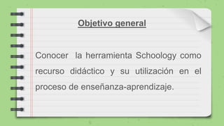 Objetivo general
Conocer la herramienta Schoology como
recurso didáctico y su utilización en el
proceso de enseñanza-aprendizaje.
 