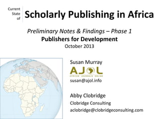 Current
State
of

Scholarly Publishing in Africa
Preliminary Notes & Findings – Phase 1
Publishers for Development
October 2013

Susan Murray
susan@ajol.info

Abby Clobridge
Clobridge Consulting
aclobridge@clobridgeconsulting.com

 