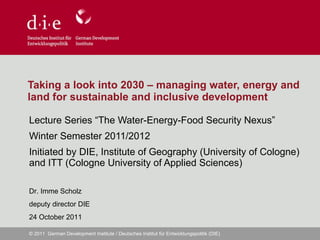 Taking a look into 2030 – managing water, energy and land for sustainable and inclusive development Lecture Series “The Water-Energy-Food Security Nexus” Winter Semester 2011/2012 Initiated by DIE, Institute of Geography (University of Cologne) and ITT (Cologne University of Applied Sciences)  Dr. Imme Scholz deputy director DIE 24 October 2011 