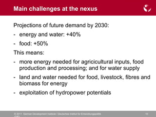 Main challenges at the nexus Projections of future demand by 2030: energy and water: +40% food: +50% This means: more energy needed for agricicultural inputs, food production and processing; and for water supply land and water needed for food, livestock, fibres and biomass for energy exploitation of hydropower potentials 
