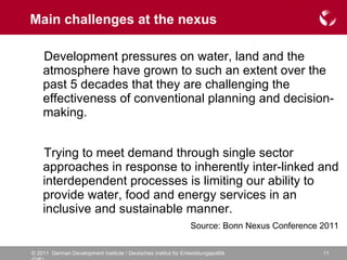 Main challenges at the nexus Development pressures on water, land and the atmosphere have grown to such an extent over the past 5 decades that they are challenging the effectiveness of conventional planning and decision-making. Trying to meet demand through single sector approaches in response to inherently inter-linked and interdependent processes is limiting our ability to provide water, food and energy services in an inclusive and sustainable manner.  Source: Bonn Nexus Conference 2011 