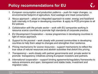 Policy recommendations for EU European consumption and production patterns  – push for major changes, i.a. environmental footprint of agriculture, food wastage and meat consumption. Nexus approach  – adopt an integrated approach to water, energy and food/land both internally in Europe in developing countries  & apply its PCD principles to all EU policies Collaboration with the private sector –  work with EU companies working in resource scarce countries to promote high standards of corporate practice.  EU Development Cooperation  – review programmes in developing countries in light of nexus approach.  Support to the poorest –  work closely with poorest communities in developing countries to help them adapt to changes and strengthen their resilience.  Pricing mechanisms for scarce resources –  support mechanisms to reflect the true value of natural resources and abolish subsidies that distort this pricing.   Transparency  – work closely with partner governments and  private sector to promote  transparency initiatives among European investors and partners. International cooperation  – support binding agreements/regulatory frameworks to reduce emissions and open, transparent and stable trade, investment and migration rules.  