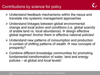 Understand feedback mechanisms within the nexus and translate into systemic management approaches Understand linkages between global environmental change and local action and conditions (i.e. global scarcity of arable land vs. local abundance)    design effective global regimes! Anchor them in effective national policies! Understand new patterns of consumption and production in context of shifting patterns of wealth    new concepts of prosperity? Combine different knowledge communities for promoting fundamental transformation of water, land and energy policies – at global and local levels! Contributions by science for policy 