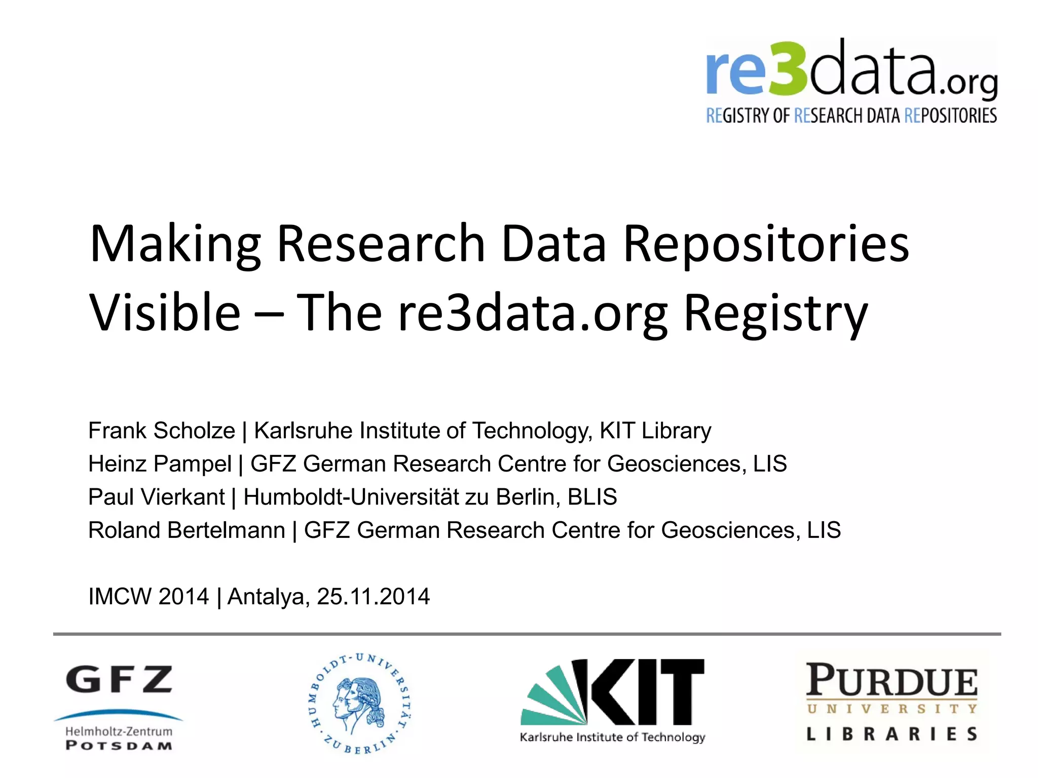Making Research Data Repositories
Visible – The re3data.org Registry
Frank Scholze | Karlsruhe Institute of Technology, KIT Library
Heinz Pampel | GFZ German Research Centre for Geosciences, LIS
Paul Vierkant | Humboldt-Universität zu Berlin, BLIS
Roland Bertelmann | GFZ German Research Centre for Geosciences, LIS
IMCW 2014 | Antalya, 25.11.2014
 