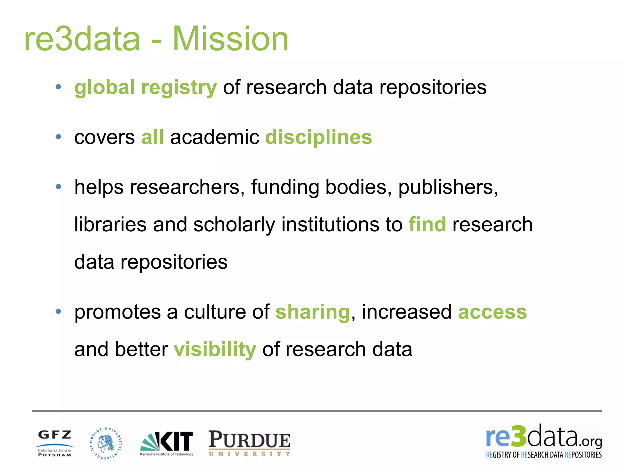 re3data - Mission
• global registry of research data repositories
• covers all academic disciplines
• helps researchers, funding bodies, publishers,
libraries and scholarly institutions to find research
data repositories
• promotes a culture of sharing, increased access
and better visibility of research data
 