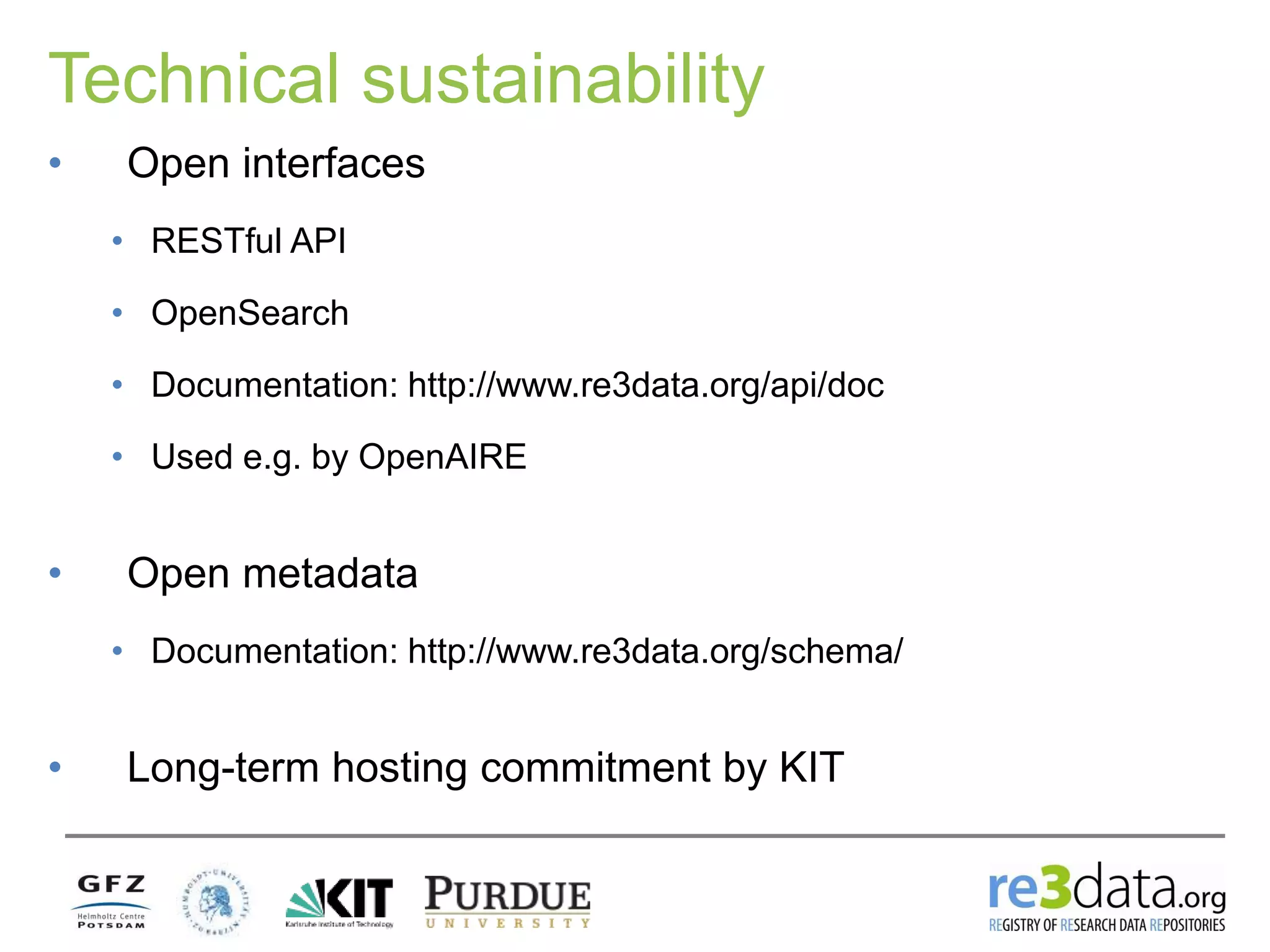 Technical sustainability
• Open interfaces
• RESTful API
• OpenSearch
• Documentation: http://www.re3data.org/api/doc
• Used e.g. by OpenAIRE
• Open metadata
• Documentation: http://www.re3data.org/schema/
• Long-term hosting commitment by KIT
 
