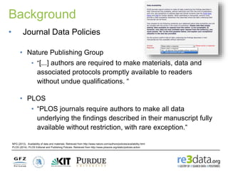 Background
NPG (2013). Availability of data and materials. Retrieved from http://www.nature.com/authors/policies/availability.html
PLOS (2014). PLOS Editorial and Publishing Policies. Retrieved from http://www.plosone.org/static/policies.action
• Journal Data Policies
• Nature Publishing Group
• “[...] authors are required to make materials, data and
associated protocols promptly available to readers
without undue qualifications. “
• PLOS
• “PLOS journals require authors to make all data
underlying the findings described in their manuscript fully
available without restriction, with rare exception.“
 