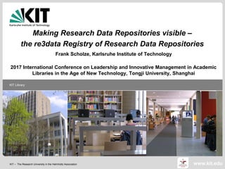 KIT – The Research University in the Helmholtz Association
KIT Library
www.kit.edu
Making Research Data Repositories visible –
the re3data Registry of Research Data Repositories
Frank Scholze, Karlsruhe Institute of Technology
2017 International Conference on Leadership and Innovative Management in Academic
Libraries in the Age of New Technology, Tongji University, Shanghai
 