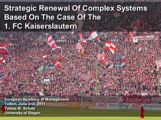 Strategic Renewal Of Complex Systems
Based On The Case Of The
1. FC Kaiserslautern




European Academy of Management
Tallinn, June 2nd, 2011
Tobias M. Scholz
University of Siegen
 