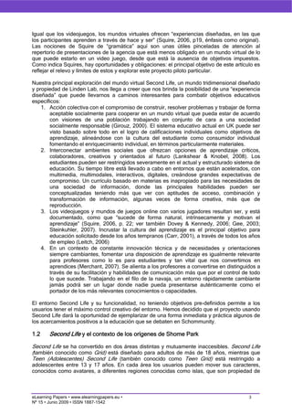 Igual que los videojuegos, los mundos virtuales ofrecen “experiencias diseñadas, en las que
los participantes aprenden a través de hace y ser” (Squire, 2006, p19, énfasis como original).
Las nociones de Squire de “gramática” aquí son unas útiles pinceladas de atención al
repertorio de presentaciones de la agencia que está menos obligado en un mundo virtual de lo
que puede estarlo en un video juego, desde que está la ausencia de objetivos impuestos.
Como indica Squires, hay oportunidades y obligaciones: el principal objetivo de este artículo es
reflejar el relevo y límites de estos y explorar este proyecto piloto particular.

Nuestra principal exploración del mundo virtual Second Life, un mundo tridimensional diseñado
y propiedad de Linden Lab, nos llega a creer que nos brinda la posibilidad de una “experiencia
diseñada” que puede llevarnos a caminos interesantes para combatir objetivos educativos
específicos:
    1. Acción colectiva con el compromiso de construir, resolver problemas y trabajar de forma
       aceptable socialmente para cooperar en un mundo virtual que pueda estar de acuerdo
       con visiones de una población trabajando en conjunto de cara a una sociedad
       socialmente responsable (Girouz, 2000). El sistema educativo actual en UK puede ser
       visto basado sobre todo en el logro de calificaciones individuales como objetivos de
       aprendizaje, alineándose con la cultura del estudiante como consumidor individual
       fomentando el enriquecimiento individual, en términos particularmente materiales.
    2. Interconectar ambientes sociales que ofrezcan opciones de aprendizaje críticos,
       colaboradores, creativos y orientados al futuro (Lankshear & Knobel, 2008). Los
       estudiantes pueden ser restringidos severamente en el actual y estructurado sistema de
       educación. Su tiempo libre está llevado a cabo en entornos que están acelerados, con
       multimedia, multimodales, interactivos, digitales, creándose grandes expectativas de
       compromiso. Un currículo basado en materias es inapropiado para las necesidades de
       una sociedad de información, donde las principales habilidades pueden ser
       conceptualizadas teniendo más que ver con aptitudes de acceso, combinación y
       transformación de información, algunas veces de forma creativa, más que de
       reproducción.
    3. Los videojuegos y mundos de juegos online con varios jugadores resultan ser, y está
       documentado, como que “sucede de forma natural, intrínsecamente y motivan el
       aprendizaje” (Squire, 2006, p. 22; ver también Dovey & Kennedy, 2006; Gee, 2003;
       Steinkuhler, 2007). Incrustar la cultura del aprendizaje es el principal objetivo para
       educación solicitado desde los años tempranos (Carr, 2001), a través de todos los años
       de empleo (Leitch, 2006)
    4. En un contexto de constante innovación técnica y de necesidades y orientaciones
       siempre cambiantes, fomentar una disposición de aprendizaje es igualmente relevante
       para profesores como lo es para estudiantes y tan vital que nos convertimos en
       aprendices (Merchant, 2007). Se alienta a los profesores a convertirse en distinguidos a
       través de su facilitación y habilidades de comunicación más que por el control de todo
       lo que sucede. Trabajando en el filo de la navaja, un entorno rápidamente cambiante
       jamás podrá ser un lugar donde nadie pueda presentarse auténticamente como el
       portador de los más relevantes conocimientos o capacidades.

El entorno Second Life y su funcionalidad, no teniendo objetivos pre-definidos permite a los
usuarios tener el máximo control creativo del entorno. Hemos decidido que el proyecto usando
Second Life dará la oportunidad de ejemplarizar de una forma inmediata y práctica algunos de
los acercamientos positivos a la educación que se debaten en Schommunity.

1.2     Second Life y el contexto de los orígenes de Shome Park
Second Life se ha convertido en dos áreas distintas y mutuamente inaccesibles. Second Life
(también conocido como Grid) está diseñado para adultos de más de 18 años, mientras que
Teen (Adolescentes) Second Life (también conocido como Teen Grid) está restringido a
adolescentes entre 13 y 17 años. En cada área los usuarios pueden mover sus caracteres,
conocidos como avatares, a diferentes regiones conocidas como islas, que son propiedad de



eLearning Papers • www.elearningpapers.eu •                                                3
Nº 15 • Junio 2009 • ISSN 1887-1542
 