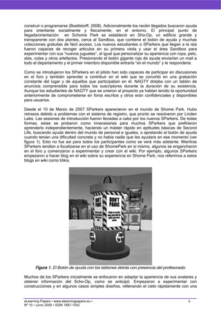 construir o programarse (Boellstorff, 2008). Adicionalmente los recién llegados buscaron ayuda
para orientarse socialmente y físicamente, en el entorno. El principal punto de
llegada/orientación en Schome Park se estableció en Sho-Op, un edificio grande y
transparente con dos plantes, cerca al Sandbox, que contiene el botón de ayuda y muchas
colecciones gratuitas de fácil acceso. Los nuevos estudiantes o SParkers que llegan a la isla
fueron capaces de recoger artículos en su primera visita y usar el área Sandbox para
experimentar con sus “nuevos juguetes”, al igual que personalizar su apariencia con ropa, pelo,
alas, colas y otros artefactos. Presionando el botón gigante rojo de ayuda enviarían un mail a
todo el departamento y el primer miembro disponible entraría “en el mundo” y le respondería.

Como se introdujeron los SParkers en el piloto han sido capaces de participar en discusiones
en el foro y también aprender a contribuir en el wiki que se convirtió en una grabación
constante del lugar y de aquellos que participaban en él. NAGTY dotaba con un tablón de
anuncios comprensible para todos los suscriptores durante la duración de su existencia.
Aunque los estudiantes de NAGTY que se unieron al proyecto ya habían tenido la oportunidad
anteriormente de comprometerse en foros escritos y otros eran confidenciales y disponibles
para usuarios.

Desde el 10 de Marzo de 2007 SParkers aparecieron en el mundo de Shome Park. Hubo
retrasos debido a problemas con el sistema de registro, que pronto se resolveron por Linden
Labs. Las sesiones de introducción fueron llevadas a cabo por los nuevos SParkers. De todas
formas, estas se probaron como innecesarias para muchos SParkers que prefirieron
aprenderlo independientemente, haciendo un máster rápido en aptitudes básicas de Second
Life, buscando ayuda dentro del mundo de personal e iguales, o apretando el botón de ayuda
cuando tenían una dificultad concreta y no había nadie que les ayudara en ese momento (ver
figura 1). Esto no fue así para todos los participantes como se verá más adelante. Mientras
SParkers tendían a focalizarse en el uso de ShomePark en sí mismo, algunos se engancharon
en el foro y comenzaron a experimentar y crear con el wiki. Por ejemplo, algunos SParkers
empezaron a hacer blog en el wiki sobre su experiencia en Shome Park, nos referimos a estos
blogs en wiki como blikis.




      Figura 1. El Botón de ayuda con los tablones detrás con presencia del profesorado.

Muchos de los SParkers inicialmente se enfocaron en adaptar la apariencia de sus avatares y
obtener información del Scho-Op, como se anticipó. Empezaron a experimentar con
construcciones y en algunos casos simples diseños, rellenando el cielo rápidamente con una


eLearning Papers • www.elearningpapers.eu •                                                6
Nº 15 • Junio 2009 • ISSN 1887-1542
 