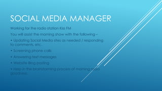 SOCIAL MEDIA MANAGER
Working for the radio station Kiss FM
You will assist the morning show with the following –
• Updating Social Media sites as needed / responding
to comments, etc.
• Screening phone calls
• Answering text messages
• Website Blog posting
• Help in the brainstorming process of morning radio
goodness.
 