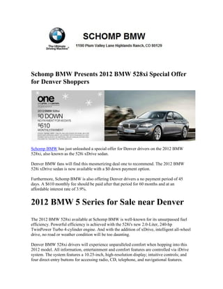 Schomp BMW Presents 2012 BMW 528xi Special Offer
for Denver Shoppers




Schomp BMW has just unleashed a special offer for Denver drivers on the 2012 BMW
528xi, also known as the 528i xDrive sedan.

Denver BMW fans will find this mesmerizing deal one to recommend. The 2012 BMW
528i xDrive sedan is now available with a $0 down payment option.

Furthermore, Schomp BMW is also offering Denver drivers a no payment period of 45
days. A $610 monthly fee should be paid after that period for 60 months and at an
affordable interest rate of 3.9%.


2012 BMW 5 Series for Sale near Denver
The 2012 BMW 528xi available at Schomp BMW is well-known for its unsurpassed fuel
efficiency. Powerful efficiency is achieved with the 528i's new 2.0-Liter, 240-hp
TwinPower Turbo 4-cylinder engine. And with the addition of xDrive, intelligent all-wheel
drive, no road or weather condition will be too daunting.

Denver BMW 528xi drivers will experience unparalleled comfort when hopping into this
2012 model. All information, entertainment and comfort features are controlled via iDrive
system. The system features a 10.25-inch, high-resolution display; intuitive controls; and
four direct-entry buttons for accessing radio, CD, telephone, and navigational features.
 