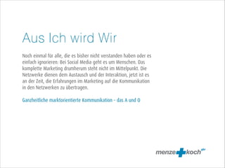 Aus Ich wird Wir
!
Noch einmal für alle, die es bisher nicht verstanden haben oder es
einfach ignorieren: Bei Social Media geht es um Menschen. Das
komplette Marketing drumherum steht nicht im Mittelpunkt. Die
Netzwerke dienen dem Austausch und der Interaktion, jetzt ist es
an der Zeit, die Erfahrungen im Marketing auf die Kommunikation
in den Netzwerken zu übertragen.
!
Ganzheitliche marktorientierte Kommunikation – das A und O

 