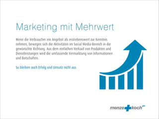 Marketing mit Mehrwert
!
Wenn die Verbraucher ein Angebot als erstrebenswert zur Kenntnis
nehmen, bewegen sich die Aktivitäten im Social Media-Bereich in die
gewünschte Richtung. Aus dem einfachen Verkauf von Produkten und
Dienstleistungen wird die umfassende Vermarktung von Informationen
und Botschaften.
!
So bleiben auch Erfolg und Umsatz nicht aus

 