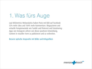 1. Was fürs Auge
!
Laut KISSmetrics Webanalytics haben Posts mit Bild auf Facebook
53% mehr Likes und 104% mehr Kommentare. Blogsysteme und
virtuelle Fotopinnwände wie Tumblr und Pinterest und FotosharingApps wie Instagram zehren von dieser positiven Entwicklung,
Content in visueller Form zu publizieren und zu verbreiten.
!
Bessere optische Ansprache mit Bilder und Infografiken

 