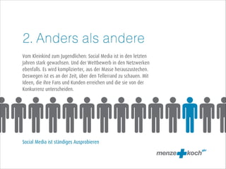 2. Anders als andere
!
Vom Kleinkind zum Jugendlichen: Social Media ist in den letzten
Jahren stark gewachsen. Und der Wettbewerb in den Netzwerken
ebenfalls. Es wird komplizierter, aus der Masse herauszustechen.
Deswegen ist es an der Zeit, über den Tellerrand zu schauen. Mit
Ideen, die ihre Fans und Kunden erreichen und die sie von der
Konkurrenz unterscheiden.
!
!
!
!
!
!
!
Social Media ist ständiges Ausprobieren

 